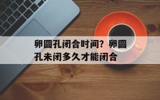 卵圆孔闭合时间？卵圆孔未闭多久才能闭合