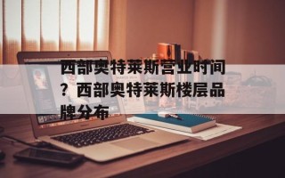 西部奥特莱斯营业时间？西部奥特莱斯楼层品牌分布