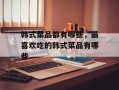 韩式菜品都有哪些，最喜欢吃的韩式菜品有哪些