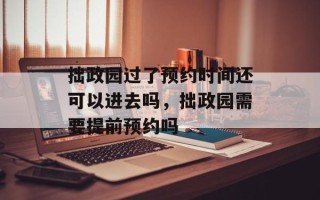 拙政园过了预约时间还可以进去吗，拙政园需要提前预约吗