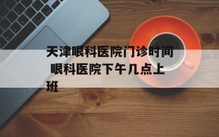 天津眼科医院门诊时间 眼科医院下午几点上班