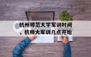 杭州师范大学军训时间，杭师大军训几点开始