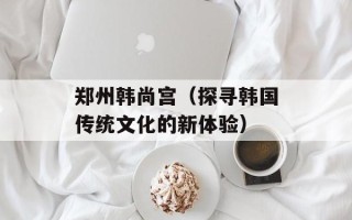 郑州韩尚宫（探寻韩国传统文化的新体验）