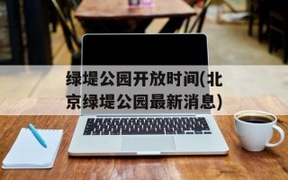 绿堤公园开放时间(北京绿堤公园最新消息)