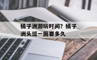 橘子洲游玩时间？橘子洲头逛一圈要多久