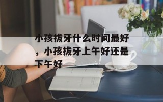 小孩拔牙什么时间最好，小孩拔牙上午好还是下午好