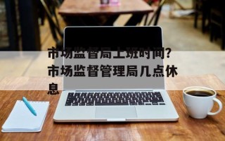 市场监督局上班时间？市场监督管理局几点休息
