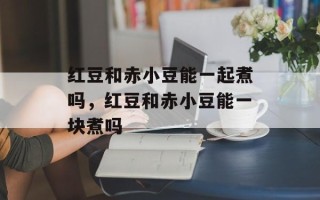 红豆和赤小豆能一起煮吗，红豆和赤小豆能一块煮吗