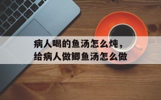 病人喝的鱼汤怎么炖，给病人做鲫鱼汤怎么做