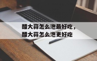 醋大蒜怎么泡最好吃，醋大蒜怎么泡更好吃