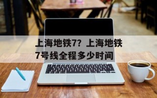 上海地铁7？上海地铁7号线全程多少时间