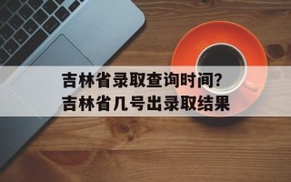 吉林省录取查询时间？吉林省几号出录取结果