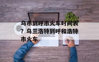乌市到呼市火车时间表？乌兰浩特到呼和浩特市火车