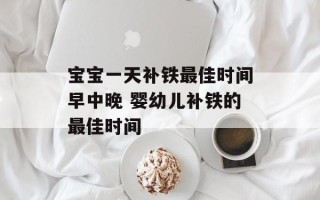 宝宝一天补铁最佳时间早中晚 婴幼儿补铁的最佳时间