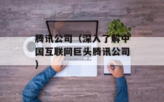 腾讯公司（深入了解中国互联网巨头腾讯公司）