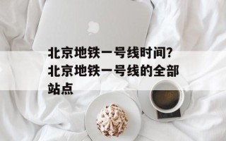北京地铁一号线时间？北京地铁一号线的全部站点