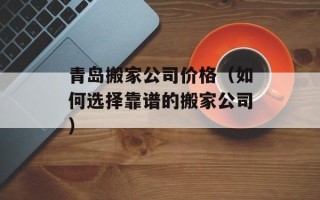 青岛搬家公司价格（如何选择靠谱的搬家公司）