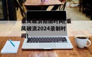 乘风破浪拍摄时间(乘风破浪2024录制时间)