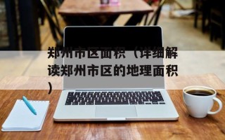 郑州市区面积（详细解读郑州市区的地理面积）