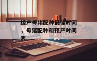 经产母猪配种最佳时间，母猪配种和预产时间表