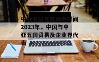 中亚五国元首峰会时间2023年，中国与中亚五国贸易及企业界代表