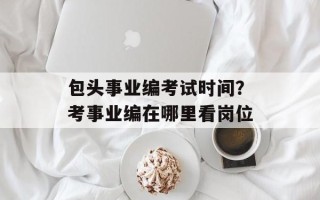 包头事业编考试时间？考事业编在哪里看岗位