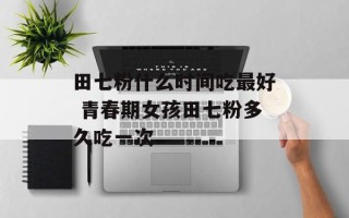 田七粉什么时间吃最好 青春期女孩田七粉多久吃一次
