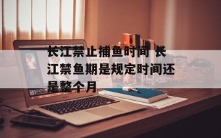 长江禁止捕鱼时间 长江禁鱼期是规定时间还是整个月
