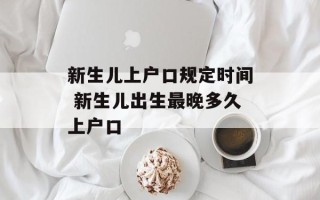 新生儿上户口规定时间 新生儿出生最晚多久上户口
