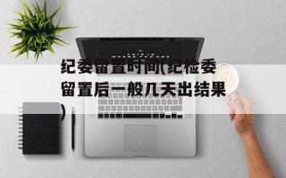 纪委留置时间(纪检委留置后一般几天出结果)