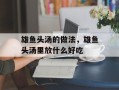 雄鱼头汤的做法，雄鱼头汤里放什么好吃