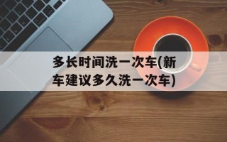多长时间洗一次车(新车建议多久洗一次车)