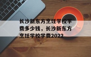 长沙新东方烹饪学校学费多少钱，长沙新东方烹饪学校学费2022