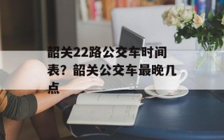 韶关22路公交车时间表？韶关公交车最晚几点