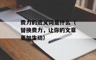 费力的近义词是什么（替换费力，让你的文章更加生动）