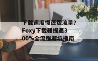 下载速度慢还费流量？Foxy下载器提速300%全流程避坑指南