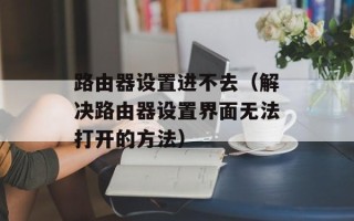 路由器设置进不去（解决路由器设置界面无法打开的方法）