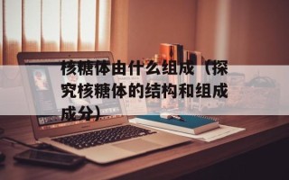 核糖体由什么组成（探究核糖体的结构和组成成分）