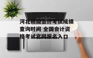 河北初级会计考试成绩查询时间 全国会计资格考试官网报名入口