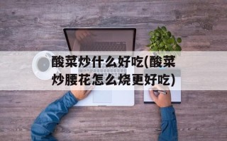 酸菜炒什么好吃(酸菜炒腰花怎么烧更好吃)