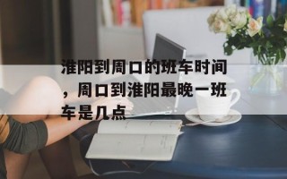 淮阳到周口的班车时间，周口到淮阳最晚一班车是几点