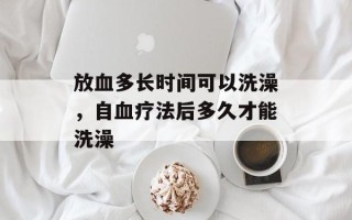 放血多长时间可以洗澡，自血疗法后多久才能洗澡