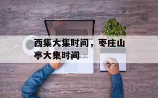 西集大集时间，枣庄山亭大集时间