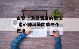 白萝卜汤最简单的做法 猪心肺汤最简单三个做法