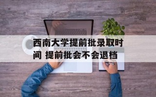 西南大学提前批录取时间 提前批会不会退档