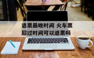 退票最晚时间 火车票超过时间可以退票吗