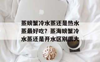 蒸螃蟹冷水蒸还是热水蒸最好吃？蒸海螃蟹冷水蒸还是开水区别很大