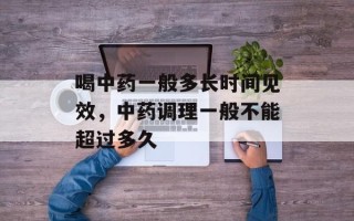 喝中药一般多长时间见效，中药调理一般不能超过多久