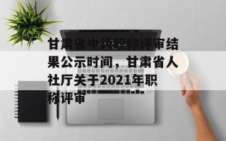 甘肃省中级职称评审结果公示时间，甘肃省人社厅关于2021年职称评审