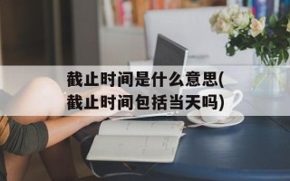 截止时间是什么意思(截止时间包括当天吗)